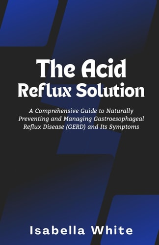 The Acid Reflux Solution A Comprehensive Guide to Naturally Preventing and Managing Gastroesophageal Reflux Disease (GERD) and Its Symptoms