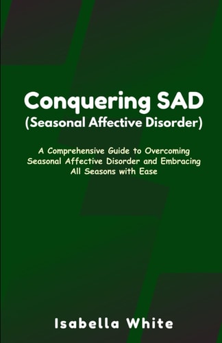 Conquering SAD (Seasonal Affective Disorder) A Comprehensive Guide to Overcoming Seasonal Affective Disorder and Embracing All Seasons with Ease