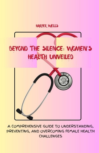 Beyond the Silence Women's Health Unveiled: A Comprehensive Guide to Understanding, Preventing, and Overcoming Female Health Challenges