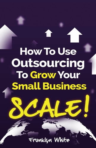 How to Use Outsourcing To Grow Your Small Business SCALE!: How To Make Six Figures Or More and Free Up Your Time To Live Life On Your Terms