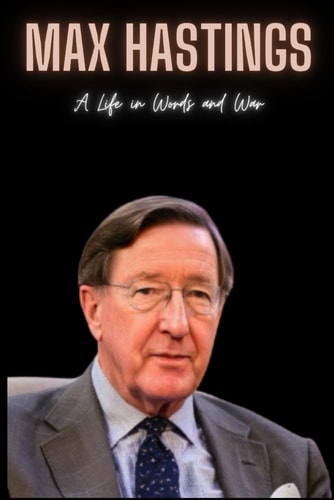 Max Hastings A Life in Words and War
