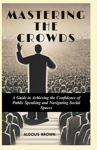Mastering the Crowds A Guide to Achieving the Confidence of Public Speaking and Navigating Social Spaces