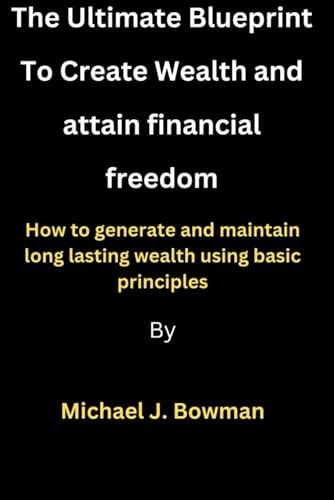 Creating Wealth and Attaining Financial Freedom How to Generate and Maintain Long Lasting Wealth Using Basic Principles