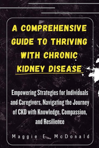 A Comprehensive Guide to Thriving with Chronic Kidney Disease Empowering Strategies for Individuals and Caregivers, Navigating the Journey of CKD with Knowledge, Compassion, and Resilience