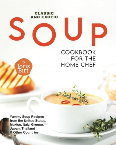 Classic and Exotic Soup Cookbook for the Home Chef Yummy Soup Recipes from the United States, Mexico, Italy, Greece, Japan, Thailand & Other Countries
