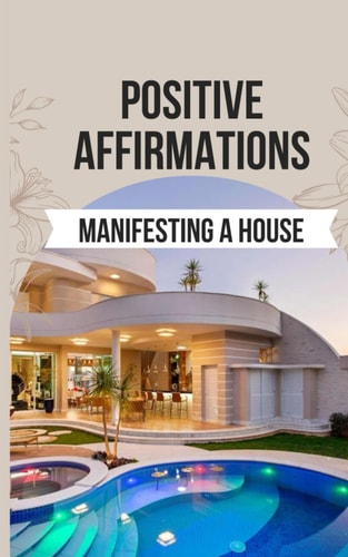 Positive Affirmations for Manifesting a House 50 Affirmations to Say Goodbye to the Frustration of Unmet Desires and Hello to the Joy of Manifesting Your Dream Home