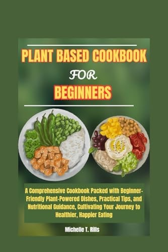 Plant Based Cookbook for Beginners A Comprehensive Cookbook Packed with Beginner-Friendly Plant-Powered Dishes, Practical Tips, and Nutritional Guidance, Cultivating Your Journey to Healthier, Happi