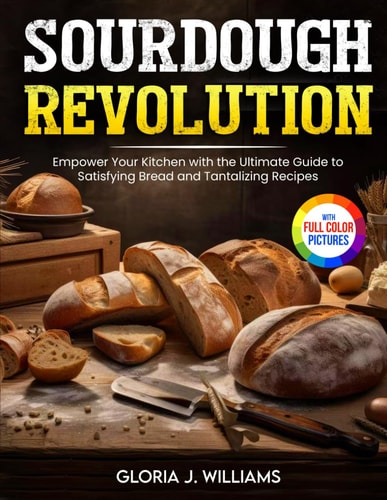 Sourdough Revolution Empower Your Kitchen with the Ultimate Guide to Satisfying Bread and Tantalizing Recipes Full Colour Edition