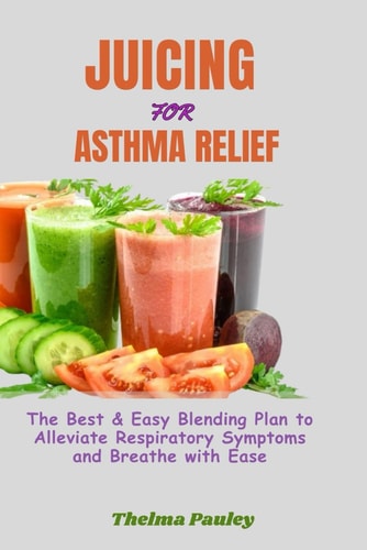 Juicing for Asthma Relief The Best & Easy Blending Plan To Alleviate Respiratory Symptoms & Breathe With Ease