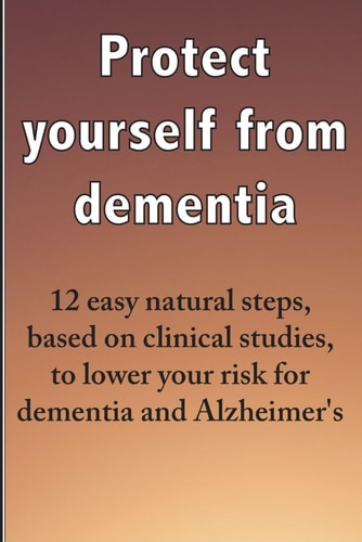 Protect Yourself from Dementia 12 Easy Natural Steps, Based on Clinical Studies, to Lower Your Risk for Dementia and Alzheimer's