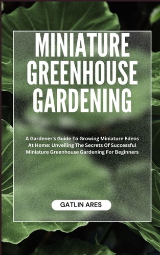 Miniature Greenhouse Gardening A Gardener's Guide To Growing Miniature Edens At Home: Unveiling The Secrets Of Successful Miniature Greenhouse Gardening For Beginners