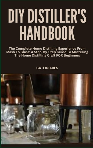 DIY Distiller's Handbook The Complete Home Distilling Experience From Mash To Glass: A Step-By-Step Guide To Mastering The Home Distilling Craft FOR Beginners