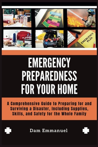 Emergency Preparedness for Your Home A Comprehensive Guide to Preparing for and Surviving a Disaster, Including Supplies, Skills, and Safety for the Whole Family