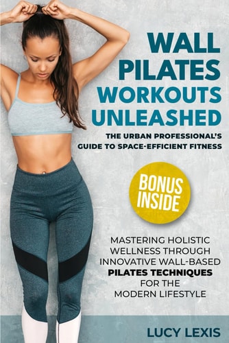 Wall Pilates Workouts Unleashed The Urban Professional's Guide to Space-Efficient Fitness Mastering Holistic Wellness Through Innovative Wall-Based Pilates Techniques for the Modern Lifestyle