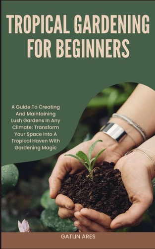Tropical Gardening for Beginners A Guide To Creating And Maintaining Lush Gardens In Any Climate: Transform Your Space Into A Tropical Haven With Gardening Magic
