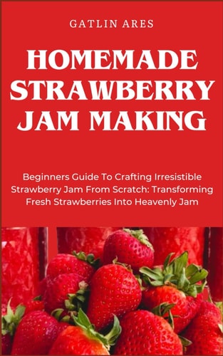 Homemade Strawberry Jam Making Beginners Guide To Crafting Irresistible Strawberry Jam From Scratch: Transforming Fresh Strawberries Into Heavenly Jam