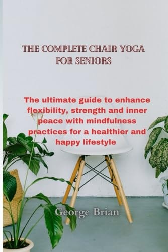 The Complete Chair Yoga for Seniors The Ultimate Guide to Enhance Flexibility, Strength and Inner Peace with Mindfulness Practices for a Healthier and Happy Lifestyle