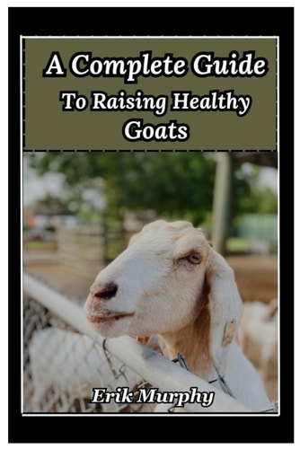 A Complete Guide to Raising Healthy Goats From Beginner's Basics to Expert Tips on Raising Healthy Goats for Meat, Milk, and Fiber; Housing, Fencing, Diet, and Breeding