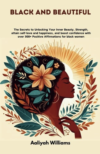 Black and Beautiful The Secrets to Unlocking Your Inner Beauty, Strength, Attain Self-love and Happiness, and Boost Confidence with Over 300+ Positive Affirmations for Black Women and Women of Color