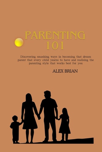 Parenting 101 Discovering Smashing Ways in Becoming that Dream Parent that Every Child Yearns to Have and Realising the Parenting Style that Works Best for You