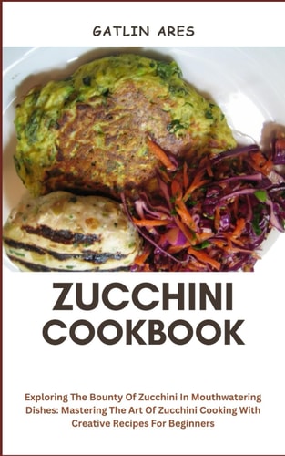 Zucchini Cookbook Exploring The Bounty Of Zucchini In Mouthwatering Dishes: Mastering The Art Of Zucchini Cooking With Creative Recipes For Beginners