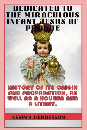 Dedicated to the Miraculous Infant Jesus of Prague History of Its Origin and Propagation, as Well as a Novena and a Litany.