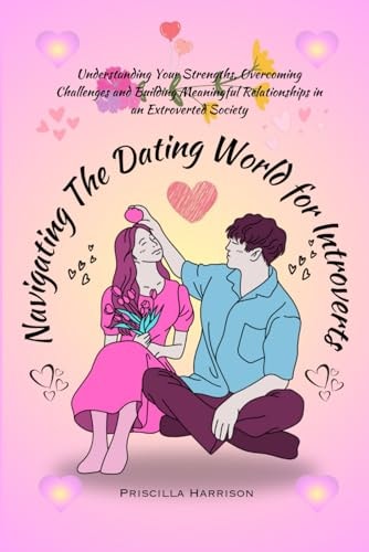 Navigating The Dating World For Introverts Understanding Your Strengths, Overcoming Challenges and Building Meaningful Relationships in an Extroverted Society
