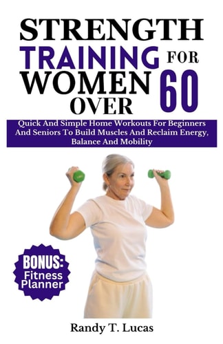 Strength Training for Women Over 60 Quick And Simple Home Workouts For Beginners And Seniors To Build Muscles And Reclaim Energy, Balance And Mobility