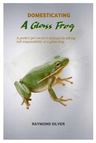 Domesticating a Glass Frog A Perfect Pet Owner's Manual on Taking Full Responsibility of a Glass Frog
