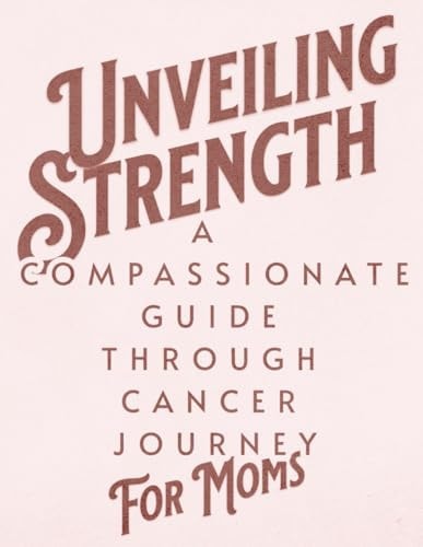 Unveiling Strength A Compassionate Guide Through the Cancer Journey for Moms: Navigating Diagnosis, Treatment, and Life Beyond with Resilience and Hope