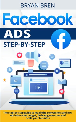 Facebook Ads Step-by-Step The Step-by-step Guide to Maximize Conversions and ROI, Optimize Your Budget, Do Lead Generation and Scale Your Business