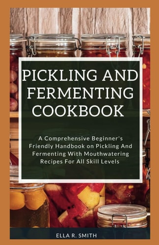 Pickling and Fermenting Cookbook A Comprehensive Beginner's Friendly Handbook On Pickling And Fermenting With Mouthwatering Recipes For All Skill Levels