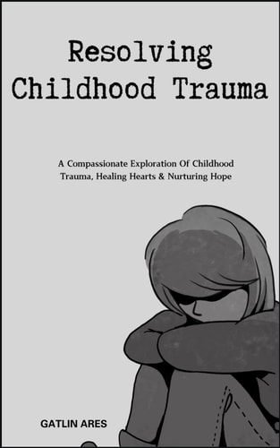 Resolving Childhood Trauma A Compassionate Exploration Of Childhood Trauma, Healing Hearts & Nurturing Hope
