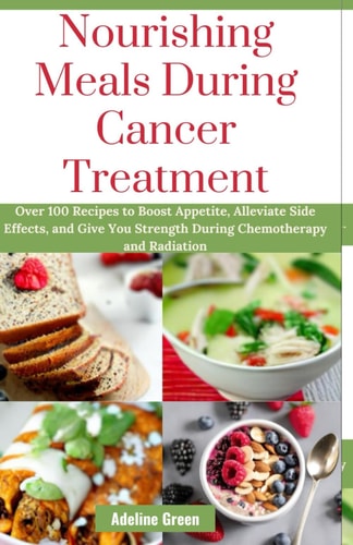 Nourishing Meals During Cancer Treatment Over 100 Recipes to Boost Appetite, Alleviate Side Effects, and Give You Strength During Chemotherapy and Radiation