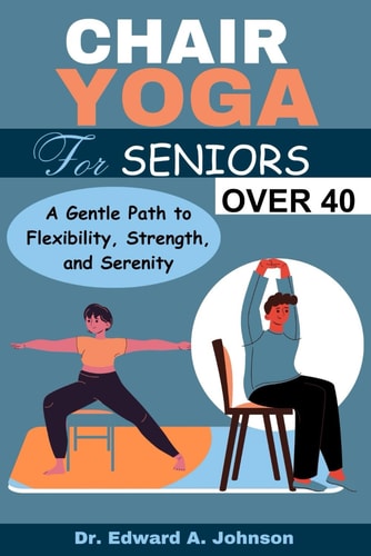 Chair Yoga for Seniors Over 40 A Gentle Path to Flexibility, Strength, and Serenity