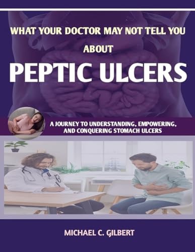 What Your Doctor May Not Tell You about Peptic Ulcers A Journey to Understanding, Empowering, and Conquering Stomach Ulcers; Dignosis, Treatment and Prvention