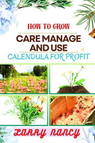 How to Grow Care Manage and Use Calendula for Profit A Comprehensive Guide To Cultivating, Nurturing, And Expert Tips Strategies FOR Commercializing Calendula Flowers For Profit