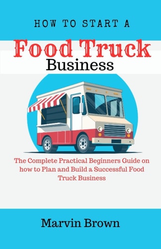 How to Start a Food Truck Business The Complete Practical Beginners Guide on How to Plan and Build a Successful Food Truck Business