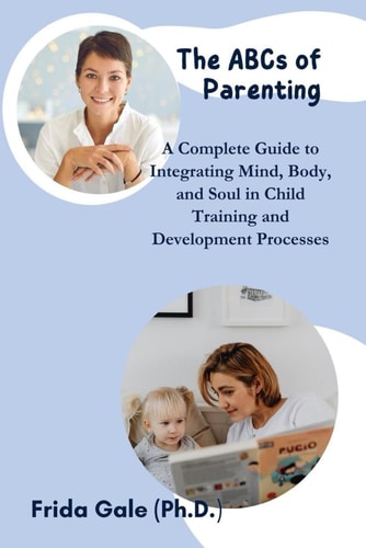 The ABCs of Parenting A Complete Guide to Integrating Mind, Body, and Soul in Child Training and Development Processes