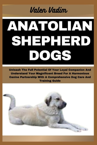 Anatolian Shepherd Dogs Unleash The Full Potential Of Your Loyal Companion And Understand Your Magnificent Breed For A Harmonious Canine Partnership With A Comprehensive Dog Care And Training Guide