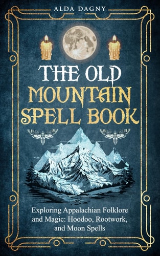 The Old Mountain Spell Book Exploring Appalachian Folklore and Magic: Hoodoo, Rootwork, and Moon Spells
