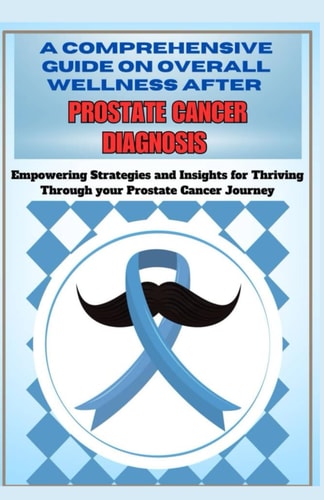 A Comprehensive Guide on Overall Wellness After Prostate Cancer Diagnosis Empowering Strategies and Insights for Thriving Through the Prostate Cancer Journey