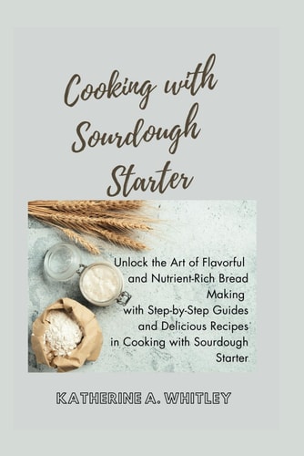 Cooking with Sourdough Starter Unlock the Art of Flavorful and Nutrient-Rich Bread Making with Step-by-Step Guides and Delicious Recipes in Cooking with Sourdough Starter