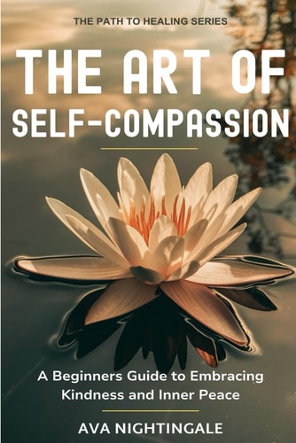 The Art of Self-Compassion A Beginners Guide to Embracing Kindness and Inner Peace