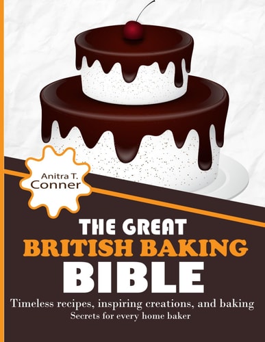 The Great British Baking Bible Timeless Recipes, Inspiring Creations, and Baking Secrets for Every Home Baker