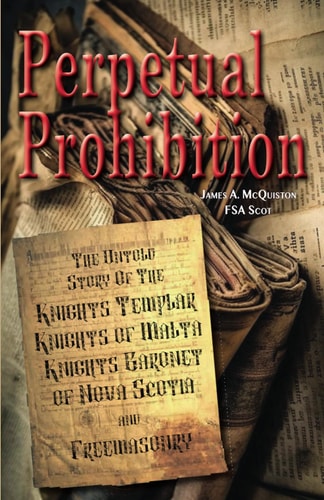 Perpetual Prohibition The Untold Story of The Knights Templar, Knights of Malta, Knights Baronet of Nova Scotia and Freemasonry