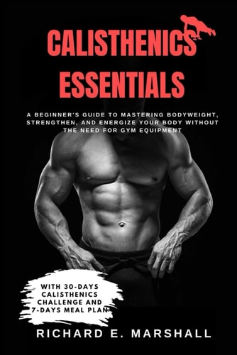 Calisthenics Essentials A Beginner's Guide to Mastering Bodyweight, Strengthen, and Energize Your Body Without the Need for Gym Equipment With 30-days Calisthenic Challenge and 7-days Meal Plan