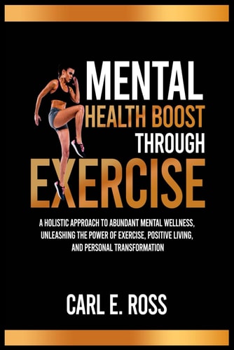 Mental Health Boost Through Excise A Holistic Approach to Abundant Mental Wellness, Unleashing the Power of Exercise, Positive Living, and Personal Transformation"