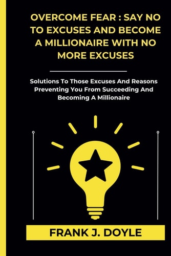 Overcome Fear SAY NO TO EXCUSES AND BECOME A MILLIONAIRE WITH NO MORE EXCUSES: Solutions To Those Excuses And Reasons Preventing You From Succeeding And Becoming A Millionaire