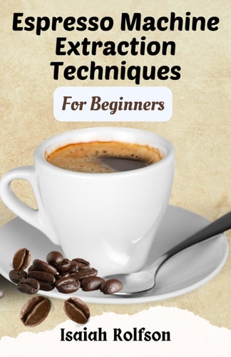 Espresso Machine Extraction Techniques For Beginners 50+ Scrumptious Homemade Coffee Recipes That Will Elevate Your Coffee Game And Teach You The Fundamentals.